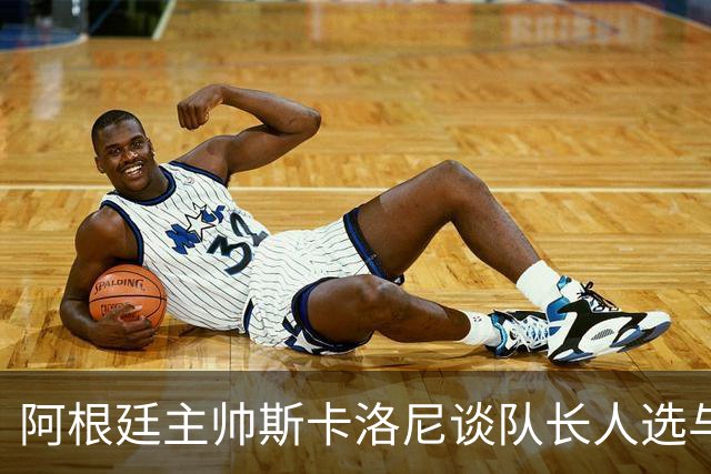 阿根廷主帅斯卡洛尼谈队长人选与国家队动态